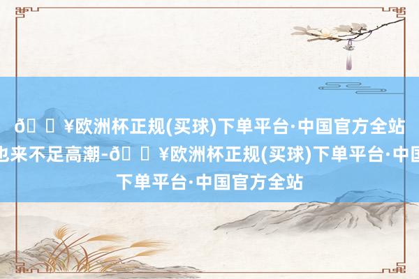 🔥欧洲杯正规(买球)下单平台·中国官方全站产物价钱也来不足高潮-🔥欧洲杯正规(买球)下单平台·中国官方全站