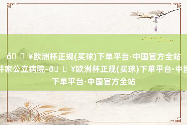 🔥欧洲杯正规(买球)下单平台·中国官方全站王人在吞并家公立病院-🔥欧洲杯正规(买球)下单平台·中国官方全站