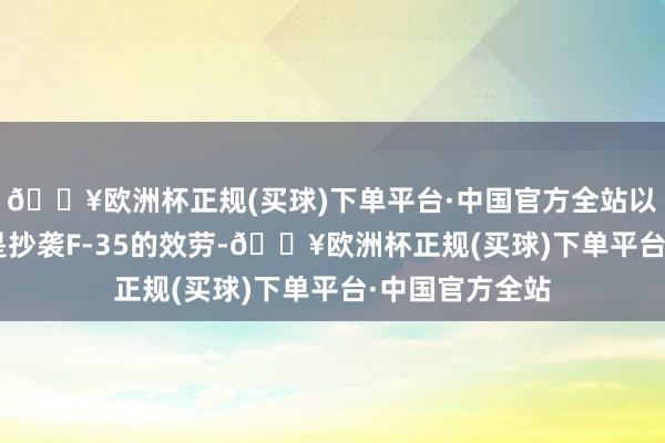 🔥欧洲杯正规(买球)下单平台·中国官方全站以至声称歼-35是抄袭F-35的效劳-🔥欧洲杯正规(买球)下单平台·中国官方全站