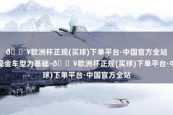 🔥欧洲杯正规(买球)下单平台·中国官方全站理念念将以现金车型为基础-🔥欧洲杯正规(买球)下单平台·中国官方全站