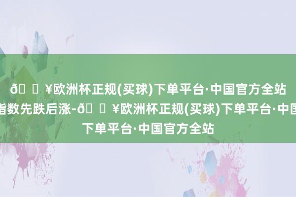 🔥欧洲杯正规(买球)下单平台·中国官方全站好意思元指数先跌后涨-🔥欧洲杯正规(买球)下单平台·中国官方全站