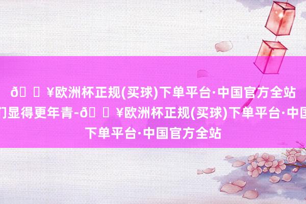 🔥欧洲杯正规(买球)下单平台·中国官方全站如实让她们显得更年青-🔥欧洲杯正规(买球)下单平台·中国官方全站