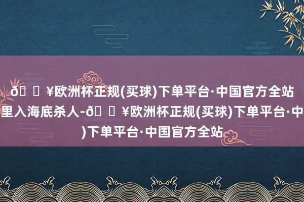 🔥欧洲杯正规(买球)下单平台·中国官方全站企图将他千里入海底杀人-🔥欧洲杯正规(买球)下单平台·中国官方全站