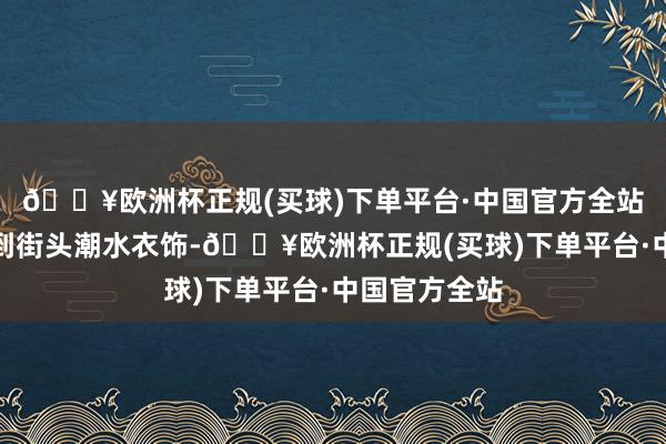 🔥欧洲杯正规(买球)下单平台·中国官方全站从高端糜掷到街头潮水衣饰-🔥欧洲杯正规(买球)下单平台·中国官方全站
