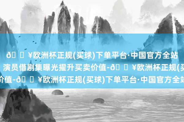 🔥欧洲杯正规(买球)下单平台·中国官方全站更酿成“共赢”效应：演员借剧集曝光擢升买卖价值-🔥欧洲杯正规(买球)下单平台·中国官方全站