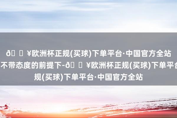 🔥欧洲杯正规(买球)下单平台·中国官方全站决定了你很难在不带态度的前提下-🔥欧洲杯正规(买球)下单平台·中国官方全站