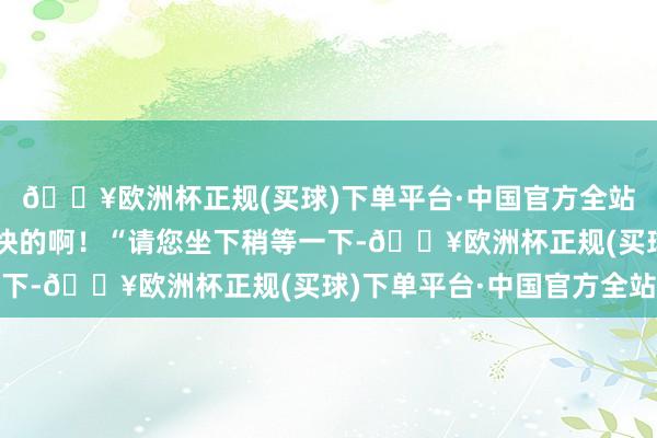 🔥欧洲杯正规(买球)下单平台·中国官方全站这里换东谈主倒是挺快的啊!“请您坐下稍等一下-🔥欧洲杯正规(买球)下单平台·中国官方全站