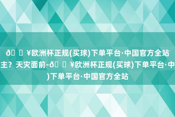 🔥欧洲杯正规(买球)下单平台·中国官方全站一经救东谈主?天灾面前-🔥欧洲杯正规(买球)下单平台·中国官方全站