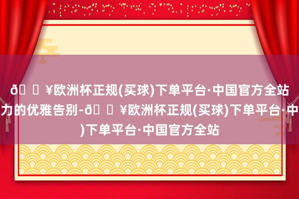 🔥欧洲杯正规(买球)下单平台·中国官方全站王人是对压力的优雅告别-🔥欧洲杯正规(买球)下单平台·中国官方全站