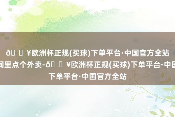 🔥欧洲杯正规(买球)下单平台·中国官方全站沿途在房间里点个外卖-🔥欧洲杯正规(买球)下单平台·中国官方全站