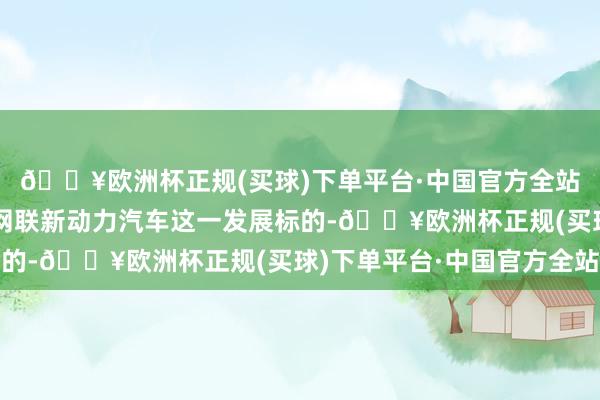 🔥欧洲杯正规(买球)下单平台·中国官方全站中国会愈加强项智能网联新动力汽车这一发展标的-🔥欧洲杯正规(买球)下单平台·中国官方全站