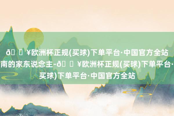 🔥欧洲杯正规(买球)下单平台·中国官方全站同期还共计向南的家东说念主-🔥欧洲杯正规(买球)下单平台·中国官方全站