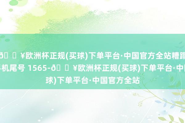 🔥欧洲杯正规(买球)下单平台·中国官方全站糟蹋者刘**（手机尾号 1565-🔥欧洲杯正规(买球)下单平台·中国官方全站