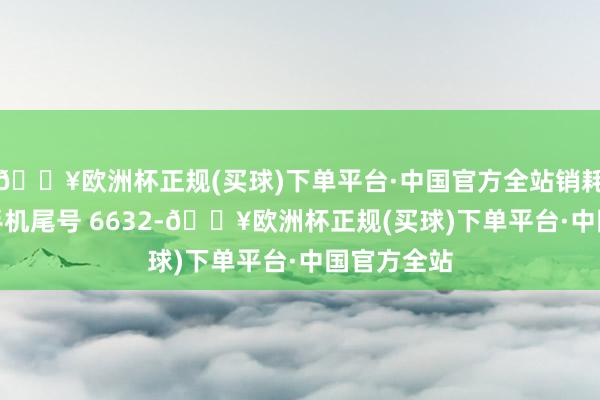 🔥欧洲杯正规(买球)下单平台·中国官方全站销耗者方**（手机尾号 6632-🔥欧洲杯正规(买球)下单平台·中国官方全站