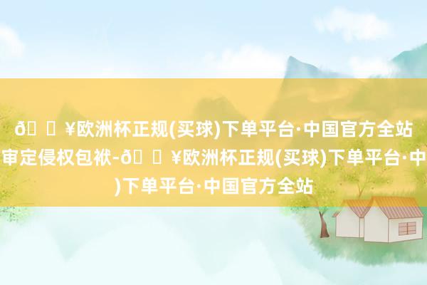 🔥欧洲杯正规(买球)下单平台·中国官方全站罢手侵权、审定侵权包袱-🔥欧洲杯正规(买球)下单平台·中国官方全站