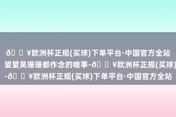 🔥欧洲杯正规(买球)下单平台·中国官方全站吴珊珊说软话办硬事!望望吴珊珊都作念的啥事-🔥欧洲杯正规(买球)下单平台·中国官方全站