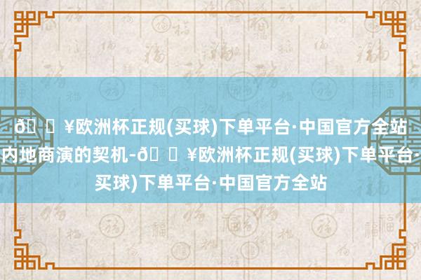 🔥欧洲杯正规(买球)下单平台·中国官方全站他得回了不少内地商演的契机-🔥欧洲杯正规(买球)下单平台·中国官方全站