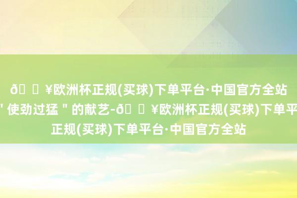 🔥欧洲杯正规(买球)下单平台·中国官方全站一上来便是一通"使劲过猛"的献艺-🔥欧洲杯正规(买球)下单平台·中国官方全站