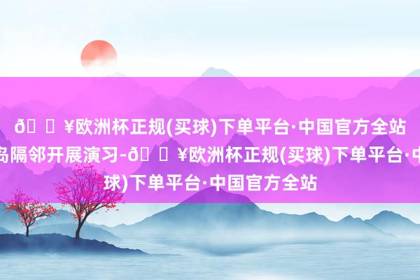 🔥欧洲杯正规(买球)下单平台·中国官方全站目田军在台岛隔邻开展演习-🔥欧洲杯正规(买球)下单平台·中国官方全站