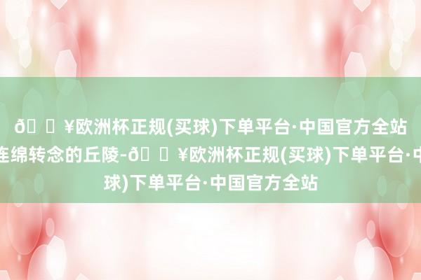 🔥欧洲杯正规(买球)下单平台·中国官方全站能看到底本连绵转念的丘陵-🔥欧洲杯正规(买球)下单平台·中国官方全站