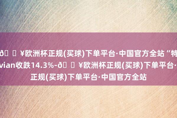 🔥欧洲杯正规(买球)下单平台·中国官方全站“特斯拉强敌”Rivian收跌14.3%-🔥欧洲杯正规(买球)下单平台·中国官方全站