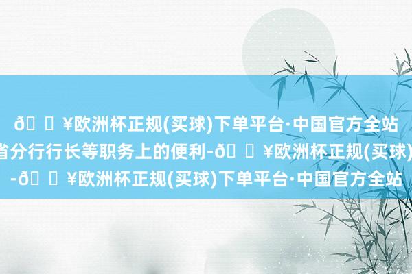 🔥欧洲杯正规(买球)下单平台·中国官方全站中国收支口银行福建省分行行长等职务上的便利-🔥欧洲杯正规(买球)下单平台·中国官方全站