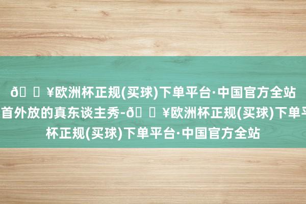 🔥欧洲杯正规(买球)下单平台·中国官方全站专爱接这档需要姿首外放的真东谈主秀-🔥欧洲杯正规(买球)下单平台·中国官方全站