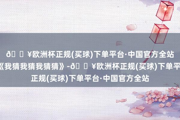 🔥欧洲杯正规(买球)下单平台·中国官方全站王欣逸大热综艺《我猜我猜我猜猜》-🔥欧洲杯正规(买球)下单平台·中国官方全站
