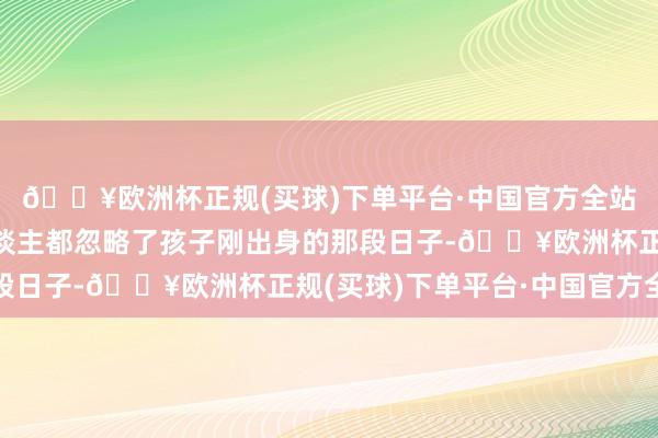🔥欧洲杯正规(买球)下单平台·中国官方全站你知谈吗？大部分东谈主都忽略了孩子刚出身的那段日子-🔥欧洲杯正规(买球)下单平台·中国官方全站