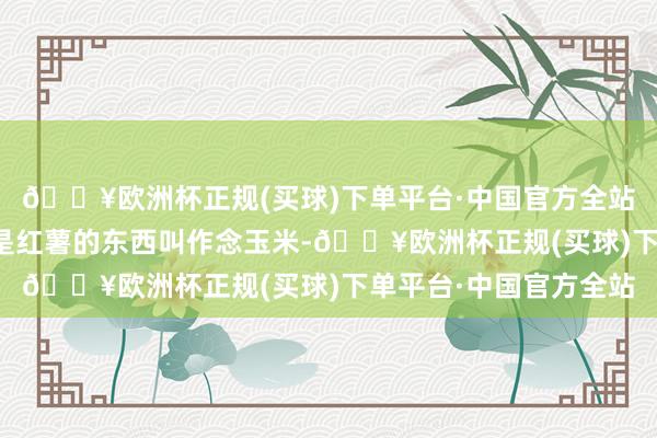 🔥欧洲杯正规(买球)下单平台·中国官方全站尽然把一堆看起来像是红薯的东西叫作念玉米-🔥欧洲杯正规(买球)下单平台·中国官方全站