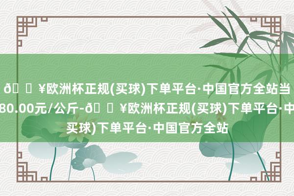🔥欧洲杯正规(买球)下单平台·中国官方全站当日最高报价80.00元/公斤-🔥欧洲杯正规(买球)下单平台·中国官方全站