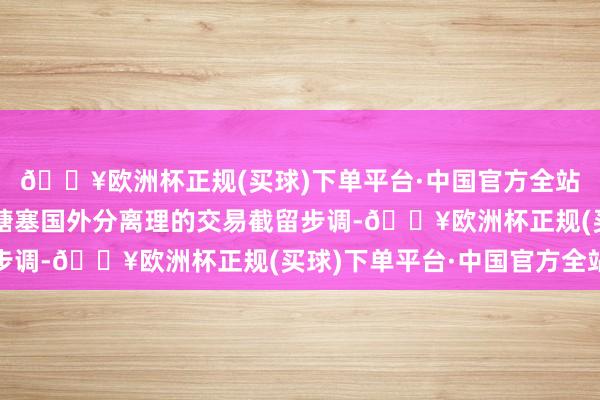 🔥欧洲杯正规(买球)下单平台·中国官方全站携带和匡助企业积极搪塞国外分离理的交易截留步调-🔥欧洲杯正规(买球)下单平台·中国官方全站