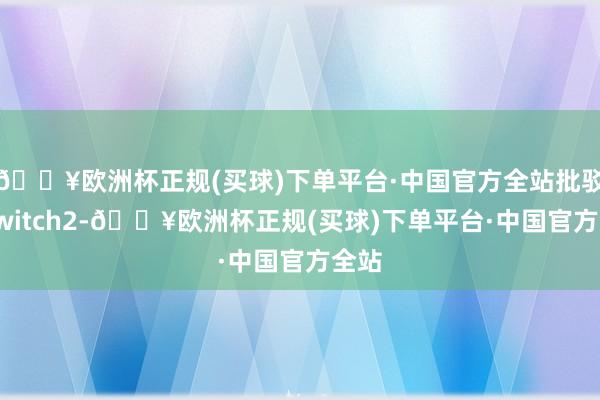 🔥欧洲杯正规(买球)下单平台·中国官方全站批驳了Switch2-🔥欧洲杯正规(买球)下单平台·中国官方全站