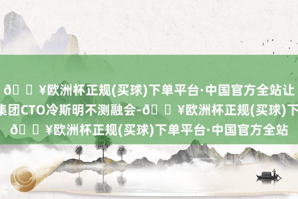 🔥欧洲杯正规(买球)下单平台·中国官方全站让她与幼年有为的灵智集团CTO冷斯明不测融会-🔥欧洲杯正规(买球)下单平台·中国官方全站