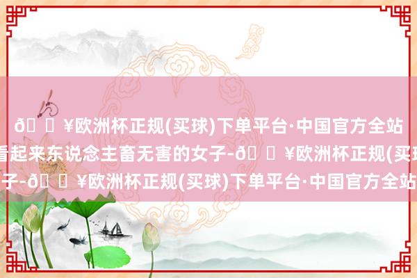 🔥欧洲杯正规(买球)下单平台·中国官方全站谁能瞎想到这样一个看起来东说念主畜无害的女子-🔥欧洲杯正规(买球)下单平台·中国官方全站