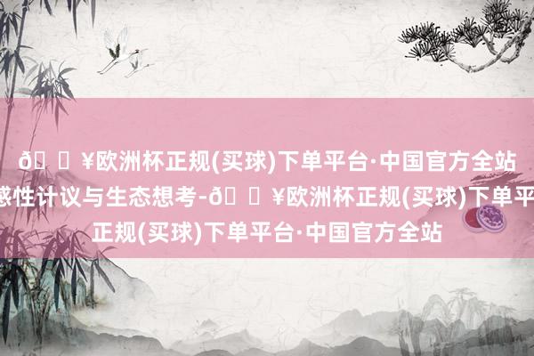 🔥欧洲杯正规(买球)下单平台·中国官方全站字里行间交汇着感性计议与生态想考-🔥欧洲杯正规(买球)下单平台·中国官方全站