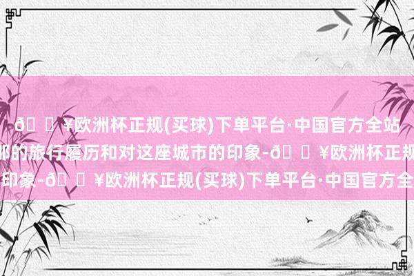 🔥欧洲杯正规(买球)下单平台·中国官方全站共享了我方在巴塞罗那的旅行履历和对这座城市的印象-🔥欧洲杯正规(买球)下单平台·中国官方全站