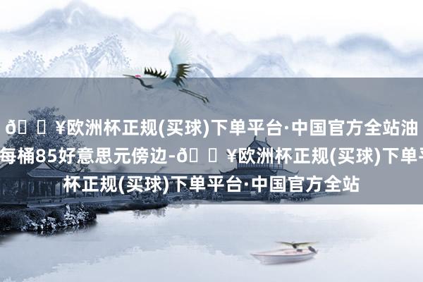 🔥欧洲杯正规(买球)下单平台·中国官方全站油价全年均价下降至每桶85好意思元傍边-🔥欧洲杯正规(买球)下单平台·中国官方全站