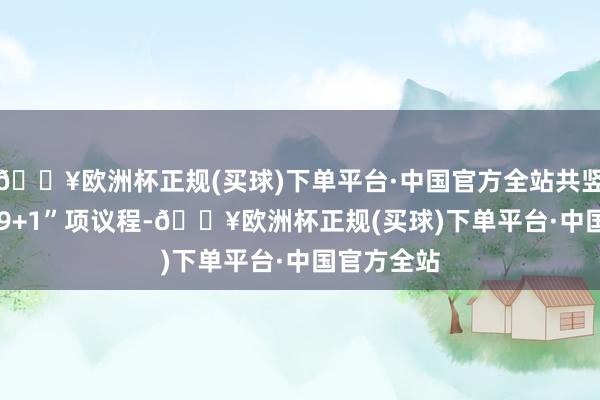 🔥欧洲杯正规(买球)下单平台·中国官方全站共竖立“1+1+9+1”项议程-🔥欧洲杯正规(买球)下单平台·中国官方全站