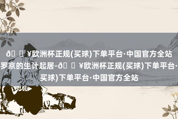 🔥欧洲杯正规(买球)下单平台·中国官方全站愈加经心护理罗京的生计起居-🔥欧洲杯正规(买球)下单平台·中国官方全站